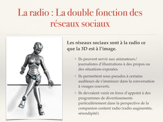 La radio : La double fonction des
réseaux sociaux
Les réseaux sociaux sont à la radio ce
que la 3D est à l’image.
❖ Ils devraient venir en force d’appoint à des
programmes de divertissements
particulièrement dans la perspective de la
companion content radio (radio augmentée,
sérendipité).
❖ Ils permettent sous pseudos à certains
auditeurs de s’immiscer dans la conversation
à visages couverts.
❖ Ils peuvent servir aux animateurs/
journalistes d’illustrations à des propos ou
des situations exposées.
 