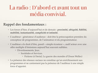 La radio : D’abord et avant tout un
média convivial.
Rappel des fondamentaux :
❖ L’auditeur a le droit d’être, passif « simple écouteur », audi’acteur avec une
offre multiple d’émissions aujourd’hui souvent oubliées.
❖ Divertissements, Jeux.
❖ Sociétales et Services.
❖ Fictions (cf Serial, La guerre des mondes d’Orson Welles)
❖ L’auditeur - générateur d’audience - doit être la préoccupation première du
concepteur de programmes, de l’animateur et du programmateur.
❖ Les forces d’hier, d’aujourd’hui et de demain : proximité, ubiquité, ﬁdélité,
mobilité, instantanéité, complicité et intimité.
❖ La présence des réseaux sociaux ne constitue qu’un enrichissement aux
programmes et ne cantonnent pas la présence de l’auditeur à une simple
force d’appoint.
 