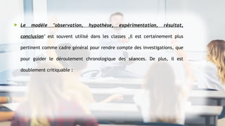  Le modèle "observation, hypothèse, expérimentation, résultat,
conclusion" est souvent utilisé dans les classes ,il est certainement plus
pertinent comme cadre général pour rendre compte des investigations, que
pour guider le déroulement chronologique des séances. De plus, il est
doublement critiquable :
 