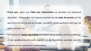 • D'une part, parce que l'idée que l'observation est première est fortement
discutable : l'observation est toujours orientée par un cadre de pensée qui fait
que tel ou tel fait est pris en compte, considéré comme pertinent alors que tel
autre n'est pas "vu".
• Les travaux de Gaston Bachelard ont montré que la science part de problèmes,
et des questionnements qu'ils suscitent et des hypothèses avancées pour les
résoudre et non seulement d'observations.
 