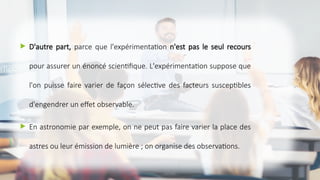  D'autre part, parce que l'expérimentation n'est pas le seul recours
pour assurer un énoncé scientifique. L'expérimentation suppose que
l'on puisse faire varier de façon sélective des facteurs susceptibles
d'engendrer un effet observable.
 En astronomie par exemple, on ne peut pas faire varier la place des
astres ou leur émission de lumière ; on organise des observations.
 
