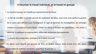 4.Favoriser le travail individuel et le travail en groupe
• Le travail en groupe ne s'établit pas spontanément en classe.
• Le fait de travailler ensemble permet de confronter les idées, mais rend aussi parfois la gestion
de la classe plus délicate pour l'enseignant: Il s'agit de favoriser les investigations, les échanges
verbaux et procéduraux entre élèves, d'aider les élèves à émettre des hypothèses, à les tester, à
observer, à expliquer en argumentant, à faire des recherches documentaires.
• La plupart des enseignants procèdent de la façon suivante:
Les élèves sont répartis par groupes de trois ou quatre, chacun étant investi d'un rôle précis
(responsable de matériel, secrétaire, rapporteur de groupe...).
 