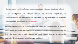 • Dans le groupe intervient alors une alternance de travail individuel et de travail collectif.
• Les investigations, les échanges verbaux, les émissions d'hypothèses, les
expérimentations, les observations, les explications, les argumentations, les recherches
documentaires se font toujours à deux niveaux :
Au niveau du groupe d'abord, puis au niveau de la classe, avec retour éventuel au niveau du
groupe après confrontation et définition en commun de nouvelles orientations de recherche.
Cette alternance entre travail individuel et travail collectif favorise la construction
progressive de connaissances scientifiques par les élèves.
 