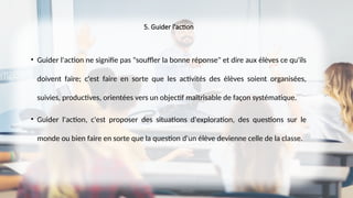 5. Guider l'action
• Guider l'action ne signifie pas "souffler la bonne réponse" et dire aux élèves ce qu'ils
doivent faire; c'est faire en sorte que les activités des élèves soient organisées,
suivies, productives, orientées vers un objectif maîtrisable de façon systématique.
• Guider l'action, c'est proposer des situations d'exploration, des questions sur le
monde ou bien faire en sorte que la question d'un élève devienne celle de la classe.
 