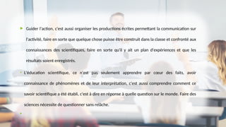  Guider l'action, c'est aussi organiser les productions écrites permettant la communication sur
l'activité, faire en sorte que quelque chose puisse être construit dans la classe et confronté aux
connaissances des scientifiques, faire en sorte qu'il y ait un plan d'expériences et que les
résultats soient enregistrés.
• L'éducation scientifique, ce n'est pas seulement apprendre par cœur des faits, avoir
connaissance de phénomènes et de leur interprétation, c'est aussi comprendre comment ce
savoir scientifique a été établi, c'est à dire en réponse à quelle question sur le monde. Faire des
sciences nécessite de questionner sans relâche.

 