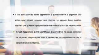 • Il faut donc que les élèves apprennent à questionner et à organiser leur
action pour pouvoir proposer une réponse. Le passage d'une question
initiale à une question opérationnelle demande un travail de reformulation.
 Il s’agit d’apprendre à être scientifique, d'apprendre à ne pas se contenter
de réponses dogmatiques mais à rechercher la compréhension de la
construction de la réponse.
 