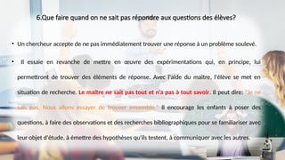 6.Que faire quand on ne sait pas répondre aux questions des élèves?
• Un chercheur accepte de ne pas immédiatement trouver une réponse à un problème soulevé.
• Il essaie en revanche de mettre en œuvre des expérimentations qui, en principe, lui
permettront de trouver des éléments de réponse. Avec l'aide du maître, l'élève se met en
situation de recherche. Le maître ne sait pas tout et n'a pas à tout savoir. Il peut dire: "Je ne
sais pas. Nous allons essayer de trouver ensemble." Il encourage les enfants à poser des
questions, à faire des observations et des recherches bibliographiques pour se familiariser avec
leur objet d'étude, à émettre des hypothèses qu'ils testent, à communiquer avec les autres.
 