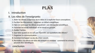 plan
I. Introduction
II. Les rôles de l’enseignants:
1.Aider les élèves à exprimer leurs idées et à expliciter leurs conceptions.
2.Faciliter les discussions, organiser un débat scientifique.
3.Faire en sorte que les élèves acquièrent une démarche scientifique.
4.Favoriser le travail individuel et le travail en groupe.
5.Guider l'action.
6.Que faire quand on ne sait pas répondre aux questions des élèves?
7.Organiser la communication.
8.Comment échapper au jeu du chien savant.
9.Permettre aux élèves de faire des erreurs et montrer comment les erreurs
peuvent être bénéfiques.
III. conclusion
 