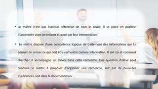 • Le maître n'est pas l'unique détenteur de tout le savoir, il se place en position
d'apprendre avec les enfants et aussi par leur intermédiaire.
• Le maître dispose d'une compétence logique de traitement des informations qui lui
permet de cerner ce qui doit être recherché comme information. Il sait où et comment
chercher. Il accompagne les élèves dans cette recherche. Une question d'élève peut
conduire le maître à proposer d'organiser une recherche, soit par de nouvelles
expériences, soit dans la documentation.
 