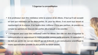 7.Organiser la communication
• Si le professeur veut être médiateur entre la science et les élèves, il faut qu'il soit accepté
en tant que médiateur par les deux parties. Or, pour les élèves, il est avant tout tenant et
représentant de la science. Il lui faudra donc s'efforcer d'être peu partisan, de prendre en
compte les opinions de chacune des parties afin d'aboutir à les concilier.
• L'enseignant peut aussi être médiateur entre les élèves .Son rôle est alors d'organiser la
communication en apparaissant le moins possible comme partie prenante. Et cependant, il
ne doit pas perdre de vue son objectif qui est d'aboutir à une connaissance scientifique la
moins approximative possible (la plus proche du savoir savant).
 