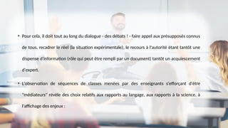 • Pour cela, il doit tout au long du dialogue - des débats ! - faire appel aux présupposés connus
de tous, recadrer le réel (la situation expérimentale), le recours à l'autorité étant tantôt une
dispense d'information (rôle qui peut être rempli par un document) tantôt un acquiescement
d'expert.
• L'observation de séquences de classes menées par des enseignants s'efforçant d'être
"médiateurs" révèle des choix relatifs aux rapports au langage, aux rapports à la science, à
l'affichage des enjeux :
 