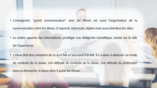 • L'enseignant, "grand communicateur" avec les élèves est aussi l'organisateur de la
communication entre les élèves. Il reprend, reformule, répète mais aussi distribue les rôles.
• Le maître apporte des informations, privilégie une démarche scientifique, insiste sur le rôle
de l'expérience.
• L'élève doit être conscient de ce qu'il fait et pourquoi il le fait. Il y a donc à observer un mode
de conduite de la classe, une attitude de conduite de la classe, une attitude du professeur
dans sa démarche, la façon dont il guide les élèves.
 