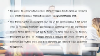 • Les qualités de communicateur que nous allons développer dans les lignes qui vont suivre
nous ont été inspirées par Thomas Gordon dans : Enseignants Efficaces, 1981.
• Pour thomas Gordon, un enseignant pour être un bon communicateur, il doit surtout
éviter les ‘’messages de solution’’. Les messages de solutions peuvent être exprimés sous
diverses formes comme ‘’il faut que tu fasses’’, ‘’tu ferais mieux de’’, ‘’tu devrais’’…
L’enseignant qui émet ces messages cherche à résoudre son propre problème en
distribuant des solutions toutes faites à ses apprenants et il s’attend à ce que ces derniers
les appliquent.
 