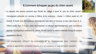 8.Comment échapper au jeu du chien savant
• La plupart des jeunes pensent que l’école les oblige à jouer le «jeu du chien savant».
L’enseignant présente un cerceau à l’élève et lui ordonne : «Saute !» L’élève saute et, s’il
réussit, il reçoit une récompense. L’enseignant met alors le cerceau un peu plus haut et, si
l’élève saute bien, il a une autre récompense. La plupart des enseignants sont convaincus
que les récompenses motivent les élèves. Ils ont connu la même méthode lorsqu’ils étaient
eux-mêmes élèves.
• Les enseignants utilisent les promesses et les récompenses pour «motiver» les
élèves à apprendre certaines choses et à se conduire d’une certaine manière.
 