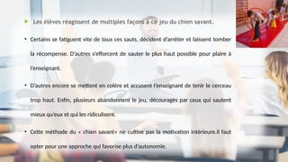  Les élèves réagissent de multiples façons à ce jeu du chien savant.
• Certains se fatiguent vite de tous ces sauts, décident d’arrêter et laissent tomber
la récompense. D’autres s’efforcent de sauter le plus haut possible pour plaire à
l’enseignant.
• D’autres encore se mettent en colère et accusent l’enseignant de tenir le cerceau
trop haut. Enfin, plusieurs abandonnent le jeu, découragés par ceux qui sautent
mieux qu’eux et qui les ridiculisent.
• Cette méthode du « chien savant» ne cultive pas la motivation intérieure.il faut
opter pour une approche qui favorise plus d’autonomie.
 