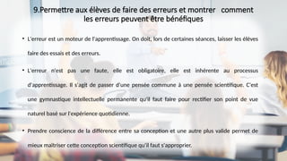 9.Permettre aux élèves de faire des erreurs et montrer comment
les erreurs peuvent être bénéfiques
• L'erreur est un moteur de l'apprentissage. On doit, lors de certaines séances, laisser les élèves
faire des essais et des erreurs.
• L'erreur n'est pas une faute, elle est obligatoire, elle est inhérente au processus
d'apprentissage. Il s'agit de passer d'une pensée commune à une pensée scientifique. C'est
une gymnastique intellectuelle permanente qu'il faut faire pour rectifier son point de vue
naturel basé sur l'expérience quotidienne.
• Prendre conscience de la différence entre sa conception et une autre plus valide permet de
mieux maîtriser cette conception scientifique qu'il faut s'approprier.
 
