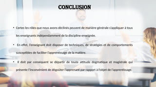 conclusion
• Certes les rôles que nous avons déclinés peuvent de manière générale s’appliquer à tous
les enseignants indépendamment de la discipline enseignée.
• En effet, l’enseignant doit disposer de techniques, de stratégies et de comportements
susceptibles de faciliter l’apprentissage de la matière.
• Il doit par conséquent se départir de toute attitude dogmatique et magistrale qui
présente l’inconvénient de dégoûter l’apprenant par rapport à l’objet de l’apprentissage.
 