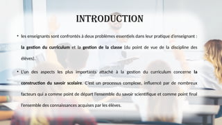Introduction
• les enseignants sont confrontés à deux problèmes essentiels dans leur pratique d’enseignant :
la gestion du curriculum et la gestion de la classe (du point de vue de la discipline des
élèves).
• L’un des aspects les plus importants attaché à la gestion du curriculum concerne la
construction du savoir scolaire. C’est un processus complexe, influencé par de nombreux
facteurs qui a comme point de départ l’ensemble du savoir scientifique et comme point final
l’ensemble des connaissances acquises par les élèves.
 