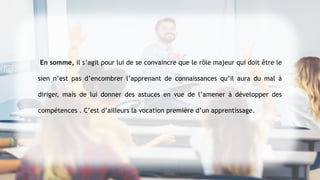 En somme, il s’agit pour lui de se convaincre que le rôle majeur qui doit être le
sien n’est pas d’encombrer l’apprenant de connaissances qu’il aura du mal à
diriger, mais de lui donner des astuces en vue de l’amener à développer des
compétences . C’est d’ailleurs la vocation première d’un apprentissage.
 