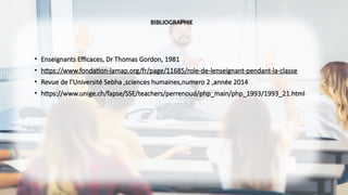 BIBLIOGRAPHIE
• Enseignants Efficaces, Dr Thomas Gordon, 1981
• https://www.fondation-lamap.org/fr/page/11685/role-de-lenseignant-pendant-la-classe
• Revue de l’Université Sebha ,sciences humaines,numero 2 ,année 2014
• https://www.unige.ch/fapse/SSE/teachers/perrenoud/php_main/php_1993/1993_21.html
 
