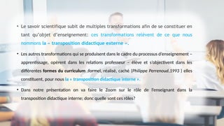 • Le savoir scientifique subit de multiples transformations afin de se constituer en
tant qu’objet d’enseignement: ces transformations relèvent de ce que nous
nommons la « transposition didactique externe ».
• Les autres transformations qui se produisent dans le cadre du processus d’enseignement –
apprentissage, opèrent dans les relations professeur – élève et s’objectivent dans les
différentes formes du curriculum :formel, réalisé, caché (Philippe Perrenoud,1993 ) elles
constituent, pour nous la « transposition didactique interne ».
• Dans notre présentation on va faire le Zoom sur le rôle de l’enseignant dans la
transposition didactique interne; donc quelle sont ces rôles?
 