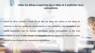 1. Aider les élèves à exprimer leurs idées et à expliciter leurs
conceptions
• Quand les élèves arrivent à l'école, ils ont déjà des idées, des notions et des façons de
raisonner, ce que l'on appelle des représentations ou des conceptions. Ces conceptions sont
parfois compatibles avec les théories scientifiques, parfois incompatibles. Le rôle d'un
enseignant est aussi de faire émerger ces conceptions afin de s'appuyer sur elles pour les faire
évoluer en vue d'acquérir des connaissances scientifiques.
 