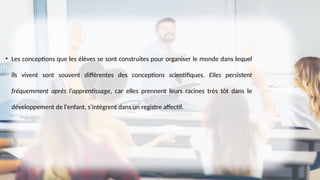 • Les conceptions que les élèves se sont construites pour organiser le monde dans lequel
ils vivent sont souvent différentes des conceptions scientifiques. Elles persistent
fréquemment après l'apprentissage, car elles prennent leurs racines très tôt dans le
développement de l'enfant, s'intègrent dans un registre affectif.
 