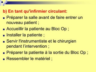 b) En tant qu'infirmier circulant:
■ Préparer la salle avant de faire entrer un
nouveau patient ;
■ Accueillir la patiente au Bloc Op ;
■ Installer la patiente ;
■ Servir l'instrumentiste et le chirurgien
pendant l’intervention ;
■ Préparer la patiente à la sortie du Bloc Op ;
■ Ressembler le matériel ;
 
