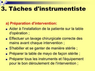 3. Tâches d'instrumentiste
a) Préparation d'intervention:
■ Aider à l'installation de la patiente sur la table
d'opération ;
■ Effectuer un lavage chirurgicale correcte des
mains avant chaque intervention ;
■ S'habiller et se ganter de manière stérile ;
■ Préparer la table de mayo de façon stérile ;
■ Préparer tous les instruments et l'équipement
pour le bon déroulement de l'intervention ;
 