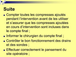 Suite
■ Compter toutes les compresses ajoutés
pendant l’intervention avant de les utiliser
et s’assurer que les compresses ajoutées
en cours d’intervention sont incluses dans
le compte final ;
■ Informer le chirurgien du compte final ;
■ Contrôler le bon fonctionnement des drains
et des sondes ;
■ Effectuer correctement le pansement du
site opératoire ;
 