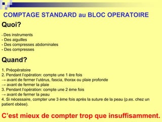 COMPTAGE STANDARD au BLOC OPERATOIRE
Quoi?
- Des instruments
- Des aiguilles
- Des compresses abdominales
- Des compresses
Quand?
1. Préopératoire
2. Pendant l’opération: compte une 1 ère fois
→ avant de fermer l’utérus, fascia, thorax ou plaie profonde
→ avant de fermer la plaie
3. Pendant l’opération: compte une 2 ème fois
→ avant de fermer la peau
4. Si nécessaire, compter une 3 ème fois après la suture de la peau (p.ex. chez un
patient obèse).
C’est mieux de compter trop que insuffisamment.
 