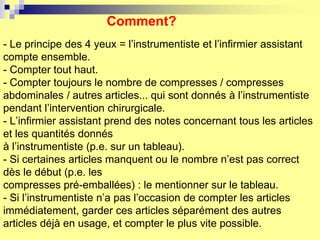 Comment?
- Le principe des 4 yeux = l’instrumentiste et l’infirmier assistant
compte ensemble.
- Compter tout haut.
- Compter toujours le nombre de compresses / compresses
abdominales / autres articles... qui sont donnés à l’instrumentiste
pendant l’intervention chirurgicale.
- L’infirmier assistant prend des notes concernant tous les articles
et les quantités donnés
à l’instrumentiste (p.e. sur un tableau).
- Si certaines articles manquent ou le nombre n’est pas correct
dès le début (p.e. les
compresses pré-emballées) : le mentionner sur le tableau.
- Si l’instrumentiste n’a pas l’occasion de compter les articles
immédiatement, garder ces articles séparément des autres
articles déjà en usage, et compter le plus vite possible.
 