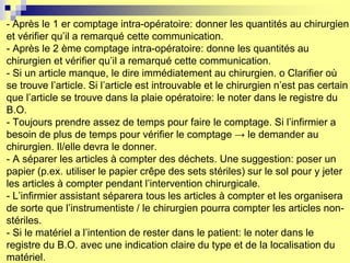- Après le 1 er comptage intra-opératoire: donner les quantités au chirurgien
et vérifier qu’il a remarqué cette communication.
- Après le 2 ème comptage intra-opératoire: donne les quantités au
chirurgien et vérifier qu’il a remarqué cette communication.
- Si un article manque, le dire immédiatement au chirurgien. o Clarifier où
se trouve l’article. Si l’article est introuvable et le chirurgien n’est pas certain
que l’article se trouve dans la plaie opératoire: le noter dans le registre du
B.O.
- Toujours prendre assez de temps pour faire le comptage. Si l’infirmier a
besoin de plus de temps pour vérifier le comptage → le demander au
chirurgien. Il/elle devra le donner.
- A séparer les articles à compter des déchets. Une suggestion: poser un
papier (p.ex. utiliser le papier crêpe des sets stériles) sur le sol pour y jeter
les articles à compter pendant l’intervention chirurgicale.
- L’infirmier assistant séparera tous les articles à compter et les organisera
de sorte que l’instrumentiste / le chirurgien pourra compter les articles non-
stériles.
- Si le matériel a l’intention de rester dans le patient: le noter dans le
registre du B.O. avec une indication claire du type et de la localisation du
matériel.
 