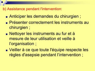 b) Assistance pendant l'intervention:
■ Anticiper les demandes du chirurgien ;
■ Présenter correctement les instruments au
chirurgien ;
■ Nettoyer les instruments au fur et à
mesure de leur utilisation et veille à
l’organisation ;
■ Veiller à ce que toute l'équipe respecte les
règles d'asepsie pendant l’intervention ;
 