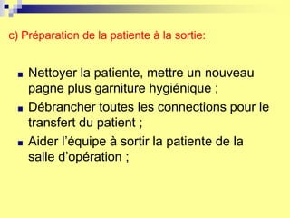 c) Préparation de la patiente à la sortie:
■ Nettoyer la patiente, mettre un nouveau
pagne plus garniture hygiénique ;
■ Débrancher toutes les connections pour le
transfert du patient ;
■ Aider l’équipe à sortir la patiente de la
salle d’opération ;
 
