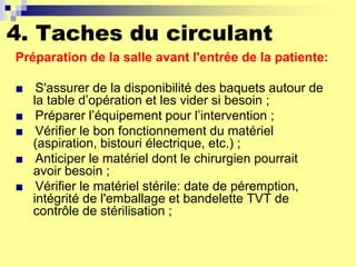 4. Taches du circulant
Préparation de la salle avant l'entrée de la patiente:
■ S'assurer de la disponibilité des baquets autour de
la table d’opération et les vider si besoin ;
■ Préparer l’équipement pour l’intervention ;
■ Vérifier le bon fonctionnement du matériel
(aspiration, bistouri électrique, etc.) ;
■ Anticiper le matériel dont le chirurgien pourrait
avoir besoin ;
■ Vérifier le matériel stérile: date de péremption,
intégrité de l'emballage et bandelette TVT de
contrôle de stérilisation ;
 