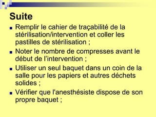 Suite
■ Remplir le cahier de traçabilité de la
stérilisation/intervention et coller les
pastilles de stérilisation ;
■ Noter le nombre de compresses avant le
début de l’intervention ;
■ Utiliser un seul baquet dans un coin de la
salle pour les papiers et autres déchets
solides ;
■ Vérifier que l'anesthésiste dispose de son
propre baquet ;
 