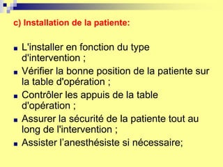 c) Installation de la patiente:
■ L'installer en fonction du type
d'intervention ;
■ Vérifier la bonne position de la patiente sur
la table d'opération ;
■ Contrôler les appuis de la table
d'opération ;
■ Assurer la sécurité de la patiente tout au
long de l'intervention ;
■ Assister l’anesthésiste si nécessaire;
 
