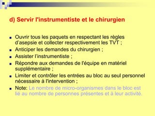 d) Servir l'instrumentiste et le chirurgien
■ Ouvrir tous les paquets en respectant les règles
d’asepsie et collecter respectivement les TVT ;
■ Anticiper les demandes du chirurgien ;
■ Assister l’instrumentiste ;
■ Répondre aux demandes de l'équipe en matériel
supplémentaire ;
■ Limiter et contrôler les entrées au bloc au seul personnel
nécessaire à l'intervention ;
■ Note: Le nombre de micro-organismes dans le bloc est
lié au nombre de personnes présentes et à leur activité.
 