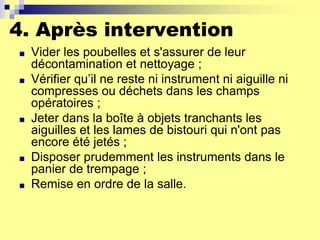 4. Après intervention
■ Vider les poubelles et s'assurer de leur
décontamination et nettoyage ;
■ Vérifier qu’il ne reste ni instrument ni aiguille ni
compresses ou déchets dans les champs
opératoires ;
■ Jeter dans la boîte à objets tranchants les
aiguilles et les lames de bistouri qui n'ont pas
encore été jetés ;
■ Disposer prudemment les instruments dans le
panier de trempage ;
■ Remise en ordre de la salle.
 
