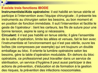 Il existe trois fonctions IBODE
Instrumentiste/Aide opératoire: il est habillé en tenue stérile et
participe à l’intervention avec l’équipe chirurgicale ; il présente les
instruments au chirurgien selon les besoins, au bon moment et
en position de fonction immédiate. Il suit l’intervention et facilite le
geste de l’opérateur : tient les carteurs, les fils de suture pour une
bonne tension, aspire le sang si nécessaire.
Circulant: il n’est pas habillé en tenue stérile; il gère l’ensemble
de la salle d’opération, limite les allées et venues, fait le lien avec
l’instrumentiste et l’environnement qui n’est pas stérile, ouvre les
boîtes (de compresses par exemple) qui ont toujours un double
emballage au bloc. Il oriente la lumière opératoire selon les
besoins, gère la table d’opération modulable. En dehors du bloc
opératoire, ce professionnel peut travailler dans un service de
stérilisation, un service d’hygiène.Il peut aussi participer à des
actions de prévention, d’éducation et de formation à la gestion
des risques, la prévention des infections nosocomiales.
 