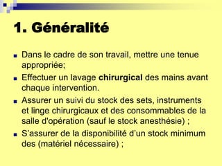 1. Généralité
■ Dans le cadre de son travail, mettre une tenue
appropriée;
■ Effectuer un lavage chirurgical des mains avant
chaque intervention.
■ Assurer un suivi du stock des sets, instruments
et linge chirurgicaux et des consommables de la
salle d'opération (sauf le stock anesthésie) ;
■ S’assurer de la disponibilité d’un stock minimum
des (matériel nécessaire) ;
 