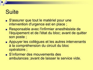Suite
■ S'assurer que tout le matériel pour une
intervention d'urgence est en place ;
■ Responsable avec l'infirmier anesthésiste de
l'équipement et de l'état du bloc; avant de quitter
son poste ;
■ Appuyer les collègues et les autres intervenants
à la compréhension du circuit du bloc
opératoire ;
■ S’informer des mouvements des
ambulances ;avant de laisser le service vide.
 