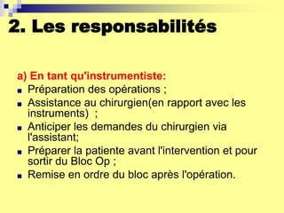 2. Les responsabilités
a) En tant qu'instrumentiste:
■ Préparation des opérations ;
■ Assistance au chirurgien(en rapport avec les
instruments) ;
■ Anticiper les demandes du chirurgien via
l'assistant;
■ Préparer la patiente avant l'intervention et pour
sortir du Bloc Op ;
■ Remise en ordre du bloc après l'opération.
 