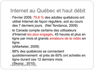 Internet au Québec et haut débit 
Février 2009, 75,6 % des adultes québécois ont 
utilisé Internet de façon régulière, soit au cours 
des 7 derniers jours. (Net Tendance, 2009) 
le Canada compte certains des utilisateurs 
d'Internet les plus engagés, 45 heures et plus en 
ligne par mois et grands amateurs de la vidéo en 
ligne. 
(eMarketer, 2009) 
88% des québécois se connectent 
quotidiennement et près de 60% ont achetés en 
ligne durant ces 12 derniers mois. 
(Skooiz , 2010) 
14 Présentation Mohammed ALAMI 
 
