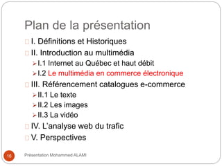 Plan de la présentation 
I. Définitions et Historiques 
II. Introduction au multimédia 
I.1 Internet au Québec et haut débit 
I.2 Le multimédia en commerce électronique 
III. Référencement catalogues e-commerce 
II.1 Le texte 
II.2 Les images 
II.3 La vidéo 
IV. L’analyse web du trafic 
V. Perspectives 
16 Présentation Mohammed ALAMI 
 