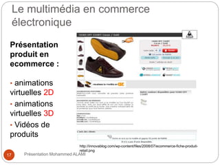 Le multimédia en commerce 
électronique 
Présentation 
produit en 
ecommerce : 
• animations 
virtuelles 2D 
• animations 
virtuelles 3D 
• Vidéos de 
produits 
http://innovablog.com/wp-content/files/2008/07/ecommerce-fiche-produit-retail. 
png 
17 Présentation Mohammed ALAMI 
 
