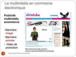 Le multimédia en commerce 
électronique 
Publicité 
multimédia 
ecommerce 
• Bannière 
image 
• Bannière 
animée 
• Vidéo de 
promotion http://www.ilove-web.com/wp-content/ 
uploads/2008/02/shoetube.jpg 
18 Présentation Mohammed ALAMI 
 