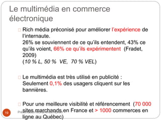 Le multimédia en commerce 
électronique 
Rich média préconisé pour améliorer l’expérience de 
l‘internaute. 
26% se souviennent de ce qu’ils entendent, 43% ce 
qu’ils voient, 66% ce qu’ils expérimentent (Fradet, 
2009) 
(10 % L, 50 % VE, 70 % VEL) 
Le multimédia est très utilisé en publicité : 
Seulement 0,1% des usagers cliquent sur les 
bannières. 
Pour une meilleure visibilité et référencement (70 000 
sites marchands en France et > 1000 commerces en 
ligne au Québec) 
19 Présentation Mohammed ALAMI 
 