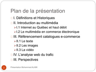 Plan de la présentation 
I. Définitions et Historiques 
II. Introduction au multimédia 
I.1 Internet au Québec et haut débit 
I.2 Le multimédia en commerce électronique 
III. Référencement catalogues e-commerce 
II.1 Le texte 
II.2 Les images 
II.3 La vidéo 
IV. L’analyse web du trafic 
III. Perspectives 
2 Présentation Mohammed ALAMI 
 